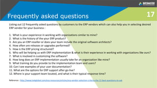 Frequently asked questions
Listing out 12 frequently asked questions by customers to the ERP vendors which can also help you in selecting desired
ERP vendor for your business :
1. What is your experience in working with organizations similar to mine?
2. What is the history of the your ERP product?
3. Are you an ERP reseller or does your team include the original software architects?
4. How often are releases or upgrades performed?
5. How is the ERP pricing structured?
6. Who will be helping us with ERP implementation & what is their experience in working with organizations like ours?
7. What is involved in customizing the software?
8. How long does an ERP implementation usually take for an organization like mine?
9. What training do you provide to the implementation team and users?
10. Can I see examples of your user documentation?
11. What are the options for ERP support after go-live?
12. Where is your support team located, and what is their typical response time?
Reference : http://www.trekglobal.com/erp-resources/articles/erp-vendor-selection-criteria-the-12-best-questions-to-ask
17
 