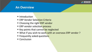 An Overview
 Introduction
 ERP Vendor Selection Criteria
 Choosing the right ERP vendor
 ERP vendor selection process
 Key points that cannot be neglected
 What if you wish to work with an overseas ERP vendor ?
 Frequently asked questions
 Conclusion
 