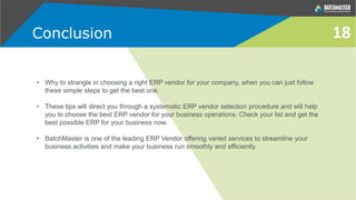 • Why to strangle in choosing a right ERP vendor for your company, when you can just follow
these simple steps to get the best one.
• These tips will direct you through a systematic ERP vendor selection procedure and will help
you to choose the best ERP vendor for your business operations. Check your list and get the
best possible ERP for your business now.
• BatchMaster is one of the leading ERP Vendor offering varied services to streamline your
business activities and make your business run smoothly and efficiently.
Conclusion 18
 