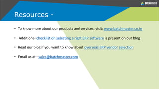 Resources -
• To know more about our products and services, visit: www.batchmaster.co.in
• Additional checklist on selecting a right ERP software is present on our blog
• Read our blog if you want to know about overseas ERP vendor selection
• Email us at : sales@batchmaster.com
 