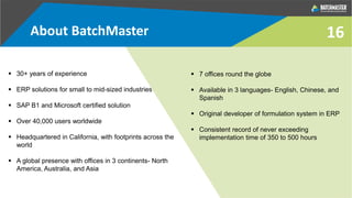 About BatchMaster
 30+ years of experience
 ERP solutions for small to mid-sized industries
 SAP B1 and Microsoft certified solution
 Over 40,000 users worldwide
 Headquartered in California, with footprints across the
world
 A global presence with offices in 3 continents- North
America, Australia, and Asia
 7 offices round the globe
 Available in 3 languages- English, Chinese, and
Spanish
 Original developer of formulation system in ERP
 Consistent record of never exceeding
implementation time of 350 to 500 hours
16
 