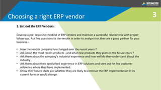 3
Develop a pre- requisite checklist of ERP vendors and maintain a successful relationship with proper
follow-ups. Ask few questions to the vendor in order to analyze that they are a good partner for your
business –
• How the vendor company has changed over the recent years ?
• Ask about the most recent products , and what new products they plans in the future years ?
• Ask them about the company’s industrial experience and how well do they understand about the
industry .
• Ask them about their specialized experience in ERP solutions and seek out for few customer
reference where they have implemented.
• Know their future plans and whether they are likely to continue the ERP implementation in its
current form or would change.
1. List out the ERP Vendors :
Choosing a right ERP vendor
 