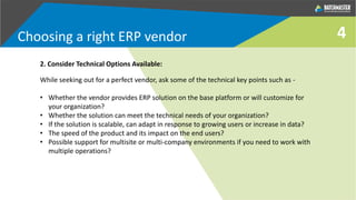 4
2. Consider Technical Options Available:
While seeking out for a perfect vendor, ask some of the technical key points such as -
• Whether the vendor provides ERP solution on the base platform or will customize for
your organization?
• Whether the solution can meet the technical needs of your organization?
• If the solution is scalable, can adapt in response to growing users or increase in data?
• The speed of the product and its impact on the end users?
• Possible support for multisite or multi-company environments if you need to work with
multiple operations?
Choosing a right ERP vendor
 