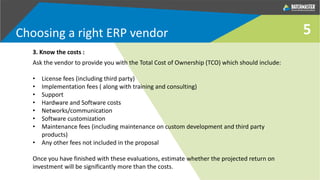 5
3. Know the costs :
Ask the vendor to provide you with the Total Cost of Ownership (TCO) which should include:
• License fees (including third party)
• Implementation fees ( along with training and consulting)
• Support
• Hardware and Software costs
• Networks/communication
• Software customization
• Maintenance fees (including maintenance on custom development and third party
products)
• Any other fees not included in the proposal
Once you have finished with these evaluations, estimate whether the projected return on
investment will be significantly more than the costs.
Choosing a right ERP vendor
 