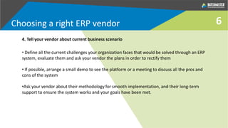 6
4. Tell your vendor about current business scenario
• Define all the current challenges your organization faces that would be solved through an ERP
system, evaluate them and ask your vendor the plans in order to rectify them
• If possible, arrange a small demo to see the platform or a meeting to discuss all the pros and
cons of the system
•Ask your vendor about their methodology for smooth implementation, and their long-term
support to ensure the system works and your goals have been met.
Choosing a right ERP vendor
 