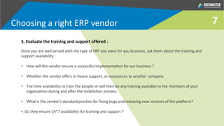 7
5. Evaluate the training and support offered :
Once you are well versed with the type of ERP you want for you business, ask them about the training and
support availability :
• How will the vendor ensure a successful implementation for our business ?
• Whether the vendor offers in-house support, or outsources to another company.
• The time availability to train the people or will their be any training available to the members of your
organization during and after the installation process.
• What is the vendor’s standard practice for fixing bugs and releasing new versions of the platform?
•. Do they ensure 24*7 availability for training and support ?
Choosing a right ERP vendor
 