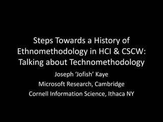 Steps Towards a History of Ethnomethodology in HCI & CSCW:Talking about Technomethodology Joseph ‘Jofish’ Kaye Microsoft Research, Cambridge Cornell Information Science, Ithaca NY 