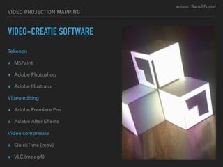 auteur: Raoul Postel
VIDEO PROJECTION MAPPING
VIDEO-CREATIE SOFTWARE
Tekenen
▸ MSPaint
▸ Adobe Photoshop
▸ Adobe Illustrator
Video editing
▸ Adobe Premiere Pro
▸ Adobe After Effects
Video compressie
▸ QuickTime (mov)
▸ VLC (mpeg4)
 