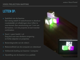 auteur: Raoul Postel
VIDEO PROJECTION MAPPING
LETTEN OP:
▸ Stabiliteit van de beamer.  
Een stevig statief of vastschroeven is absoluut
noodzakelijk om afwijkingen door trillen te
voor-komen. Een verschuiving van 1 mm van
de beamer, is in de projectie al snel meerder
centimeters
▸ Zwart = geen beeld = uit 
Zorg dus voor een donkere omgeving  
en lichte objecten en projecties
▸ Bestandsgrootte van de video’s
▸ Rekensnelheid van de computer en videokaart
▸ Voldoende koeling van beamer / computer
▸ Opstelling van de beamer t.o.v. publiek
 