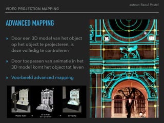 auteur: Raoul Postel
VIDEO PROJECTION MAPPING
ADVANCED MAPPING
▸ Door een 3D model van het object
op het object te projecteren, is
deze volledig te controleren
▸ Door toepassen van animatie in het
3D model komt het object tot leven
▸ Voorbeeld advanced mapping
 