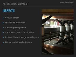 auteur: Raoul Postel
VIDEO PROJECTION MAPPING
INSPIRATIE
▸ VJ op de Dom
▸ Nike Shoe Projection
▸ VANS logo Projection
▸ Voorbeeld: Visual Touch Music
▸ Pablo Valbuena: Augmented space
▸ Dance and Video Projection
 
