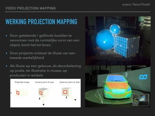 auteur: Raoul Postel
VIDEO PROJECTION MAPPING
WERKING PROJECTION MAPPING
▸ Door getekende / geﬁlmde beelden te
vervormen met de ruimtelijke vorm van een
object, komt het tot leven.
▸ Door projectie ontstaat de illusie van een
tweede werkelijkheid
▸ Als illusie op een gebouw, als decorbeleving
op podia, ter illustratie in musea, op
producten in winkels
 