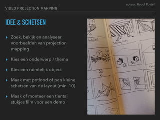 auteur: Raoul Postel
VIDEO PROJECTION MAPPING
IDEE & SCHETSEN
▸ Zoek, bekijk en analyseer
voorbeelden van projection
mapping
▸ Kies een onderwerp / thema
▸ Kies een ruimtelijk object
▸ Maak met potlood of pen kleine
schetsen van de layout (min. 10)
▸ Maak of monteer een tiental
stukjes ﬁlm voor een demo
 