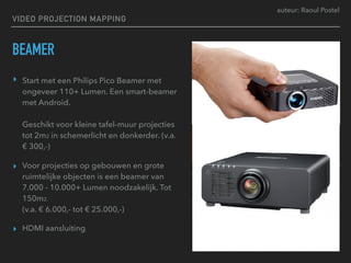 auteur: Raoul Postel
VIDEO PROJECTION MAPPING
BEAMER
▸ Start met een Philips Pico Beamer met
ongeveer 110+ Lumen. Een smart-beamer
met Android. 
 
Geschikt voor kleine tafel-muur projecties
tot 2m2 in schemerlicht en donkerder. (v.a.
€ 300,-)
▸ Voor projecties op gebouwen en grote
ruimtelijke objecten is een beamer van
7.000 - 10.000+ Lumen noodzakelijk. Tot
150m2. 
(v.a. € 6.000,- tot € 25.000,-)
▸ HDMI aansluiting
 