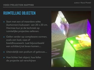 auteur: Raoul Postel
VIDEO PROJECTION MAPPING
RUIMTELIJKE OBJECTEN
▸ Start met een of meerdere witte
(kartonnen) kubussen van 20 x 20 cm.
Hiermee kun je de techniek op
ruimtelijke projecties oefenen.
▸ Oefen verder op complexere vormen,
zoals een kast, vaas of
beeldhouwwerk. Laat bijvoorbeeld
een schilderij tot leven komen…
▸ Uiteindelijk een podium of gebouw…
▸ Hoe lichter het object, hoe feller  
de projectie zal verschijnen
 