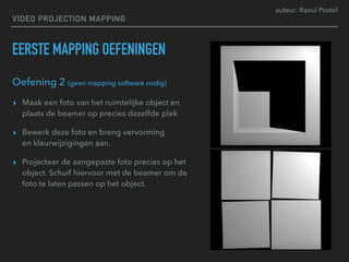 auteur: Raoul Postel
VIDEO PROJECTION MAPPING
EERSTE MAPPING OEFENINGEN
Oefening 2 (geen mapping software nodig)
▸ Maak een foto van het ruimtelijke object en
plaats de beamer op precies dezelfde plek
▸ Bewerk deze foto en breng vervorming  
en kleurwijzigingen aan.
▸ Projecteer de aangepaste foto precies op het
object. Schuif hiervoor met de beamer om de
foto te laten passen op het object.
 