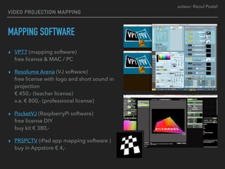 auteur: Raoul Postel
VIDEO PROJECTION MAPPING
MAPPING SOFTWARE
▸ VPT7 (mapping software) 
free license & MAC / PC
▸ Resolume Arena (VJ software) 
free license with logo and short sound in
projection 
€ 450,- (teacher license) 
v.a. € 800,- (professional license)
▸ PocketVJ (RaspberryPi software) 
free license DIY 
buy kit € 380,-
▸ PRSPCTV (iPad app mapping software ) 
buy in Appstore € 4,-
 