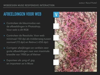 auteur: Raoul Postel
AFBEELDINGEN VOOR WEB
▸ Controleer de kleurmodus van  
de afbeeldingen in Photoshop.  
Voor web is dit RGB
▸ Controleer de Resolutie. Voor web
minimaal 150 dpi als middenweg tussen
normaal (72 dpi) en Retina (>250 dpi)
▸ Corrigeer afwijkingen en verklein zeer
grote afbeeldingen naar een maximale
breedte van 1900 px of kleiner
▸ Exporteer als .png of .jpg  
en importeer ze in Muse
V
WEBDESIGN MUSE RESPONSIVE INTERACTION
 