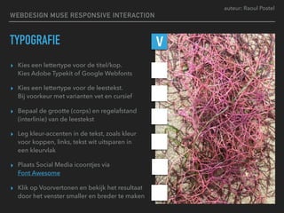 auteur: Raoul Postel
TYPOGRAFIE
▸ Kies een lettertype voor de titel/kop.  
Kies Adobe Typekit of Google Webfonts
▸ Kies een lettertype voor de leestekst.  
Bij voorkeur met varianten vet en cursief
▸ Bepaal de grootte (corps) en regelafstand
(interlinie) van de leestekst
▸ Leg kleur-accenten in de tekst, zoals kleur
voor koppen, links, tekst wit uitsparen in  
een kleurvlak
▸ Plaats Social Media icoontjes via 
Font Awesome
▸ Klik op Voorvertonen en bekijk het resultaat
door het venster smaller en breder te maken
V
WEBDESIGN MUSE RESPONSIVE INTERACTION
 