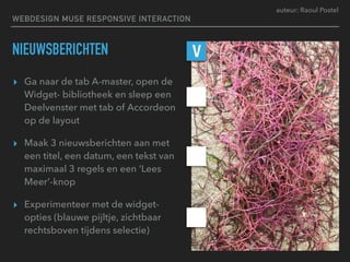 auteur: Raoul Postel
NIEUWSBERICHTEN
▸ Ga naar de tab A-master, open de
Widget- bibliotheek en sleep een
Deelvenster met tab of Accordeon
op de layout
▸ Maak 3 nieuwsberichten aan met
een titel, een datum, een tekst van
maximaal 3 regels en een ‘Lees
Meer’-knop
▸ Experimenteer met de widget-
opties (blauwe pijltje, zichtbaar
rechtsboven tijdens selectie)
V
WEBDESIGN MUSE RESPONSIVE INTERACTION
 