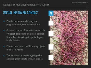 auteur: Raoul Postel
SOCIAL MEDIA EN CONTACT
▸ Plaats onderaan de pagina,
paginabreed, een footer-balk
▸ Ga naar de tab A-master, open de
Widget- bibliotheek en sleep een
SocialMedia-widget op de layout  
in de footer
▸ Plaats minimaal de 3 belangrijkste
media-buttons
▸ Zet er in wat grotere typograﬁe  
ook nog het telefoonnummer in
V
WEBDESIGN MUSE RESPONSIVE INTERACTION
 