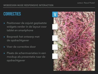 auteur: Raoul Postel
CORRECTIES
▸ Positioneer de zojuist geplaatste
widgets verder in de layout voor
tablet en smartphone
▸ Bespreek het ontwerp met  
de opdrachtgever
▸ Voer de correcties door
▸ Plaats de schermvariaties in een
mockup als presentatie naar de
opdrachtgever
V
WEBDESIGN MUSE RESPONSIVE INTERACTION
 