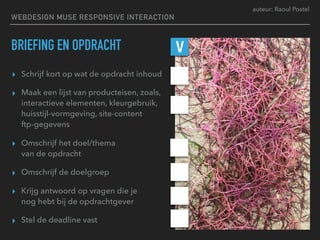 auteur: Raoul Postel
WEBDESIGN MUSE RESPONSIVE INTERACTION
BRIEFING EN OPDRACHT
▸ Schrijf kort op wat de opdracht inhoud
▸ Maak een lijst van producteisen, zoals,
interactieve elementen, kleurgebruik,
huisstijl-vormgeving, site-content  
ftp-gegevens
▸ Omschrijf het doel/thema  
van de opdracht
▸ Omschrijf de doelgroep
▸ Krijg antwoord op vragen die je  
nog hebt bij de opdrachtgever
▸ Stel de deadline vast
V
 