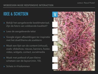 auteur: Raoul Postel
IDEE & SCHETSEN
▸ Bekijk het aangeleverde beeldmateriaal,
Zijn de foto’s van voldoende kwaliteit?
▸ Lees de aangeleverde tekst
▸ Google eigen afbeeldingen ter inspiratie
met het doel/thema als zoekterm
▸ Maak een lijst van de content (inhoud),
zoals: slideshow, nieuws, banners, footer,
video, widgets, contact, socialmedia
▸ Maak met potlood of pen kleine
schetsen van de layout (min. 10).
▸ Schets in 4 kolommen
V
WEBDESIGN MUSE RESPONSIVE INTERACTION
 