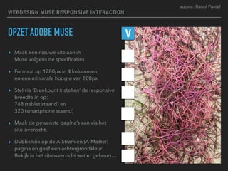 auteur: Raoul Postel
OPZET ADOBE MUSE
▸ Maak een nieuwe site aan in  
Muse volgens de speciﬁcaties
▸ Formaat op 1280px in 4 kolommen  
en een minimale hoogte van 800px
▸ Stel via ‘Breekpunt instellen’ de responsive
breedte in op: 
768 (tablet staand) en 
320 (smartphone staand)
▸ Maak de gewenste pagina’s aan via het
site-overzicht.
▸ Dubbelklik op de A-Stramien (A-Master) -
pagina en geef een achtergrondkleur.
Bekijk in het site-overzicht wat er gebeurt…
V
WEBDESIGN MUSE RESPONSIVE INTERACTION
 