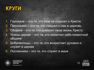 КРУГИ
Горожане – это те, кто еще не слышал о Христе
Прихожане – это те, кто пришел к нам в церковь
Община – это те, кто доверил свою жизнь Христу
Члены церкви – это те, кто посвятил себя поместной
общине
5. Добровольцы – это те, кто возрастает духовно и
служит в церкви
6. Посланники – это те, кто служит в мире
1.
2.
3.
4.

10

 