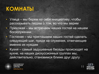КОМНАТЫ
• Улица – мы берем на себя инициативу, чтобы
рассказывать людям о том, во что мы верим
• Прихожая – мы встречаем наших гостей на нашем
богослужении
• Гостиная – мы приглашаем наших гостей сделать
следующий шаг, придя на служения, отвечающие
именно их нуждам
• Кухня – самый задушевные беседы происходят на
кухне, на наших дискуссионных группах мы,
действительно, становимся ближе друг другу
11

 
