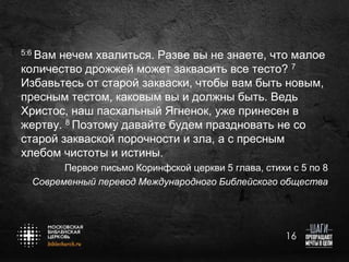 5:6 Вам

нечем хвалиться. Разве вы не знаете, что малое
количество дрожжей может заквасить все тесто? 7
Избавьтесь от старой закваски, чтобы вам быть новым,
пресным тестом, каковым вы и должны быть. Ведь
Христос, наш пасхальный Ягненок, уже принесен в
жертву. 8 Поэтому давайте будем праздновать не со
старой закваской порочности и зла, а с пресным
хлебом чистоты и истины.
Первое письмо Коринфской церкви 5 глава, стихи с 5 по 8
Современный перевод Международного Библейского общества

16

 