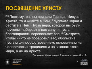 ПОСВЯЩЕНИЕ ХРИСТУ
2:6 Поэтому,

раз вы приняли Господа Иисуса
Христа, то и живите в Нем, 7 пускайте корни и
растите в Нем. Пусть вера, которой вы были
научены, набирает в вас силу, и пусть
благодарность переполняет вас. 8 Смотрите,
чтобы никто не поработил вас, обольстив
пустым философствованием, основанным на
человеческих традициях и на законах этого
мира, а не на Христе.
Послание Колоссянам 2 глава, стихи с 6 по 8
6

 