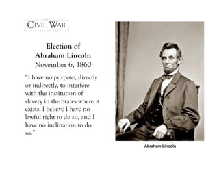 Election of
   Abraham Lincoln
   November 6, 1860
“I have no purpose, directly
or indirectly, to interfere
with the institution of
slavery in the States where it
exists. I believe I have no
lawful right to do so, and I
have no inclination to do
so.”
                                 Abraham Lincoln
 