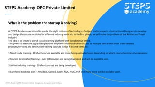 STEPS Academy OPC Private Limited
STEPS Academy OPC Private Limited; Bengaluru, Gurugram and Kolkata
What is the problem the startup is solving?
At STEPS Academy we intend to create the right mixture of technology + Subject matter experts + Instructional Designers to develop
and design the course modules for different industry verticals. In the first phase, we will solve the problem of the Airline and Travel
Industry.
The idea is to create a world-class eLearning platform with collaborative effort.
This powerful web and app based platform empowers individuals with access to multiple skill-driven short travel related
products/services and destination training courses across 4 distinct verticals:
1.Travel trade training - 10 short courses available and more being uploaded soon depending on which course becomes more popular.
2.Tourism Destination training - over 100 courses are being developed and will be available soon.
3.Airline Industry training - 20 short courses are being developed.
4.Electronic Booking Tools - Amadeus, Galileo, Sabre, NDC, TMC, OTA and many more will be available soon.
 