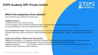 STEPS Academy OPC Private Limited
STEPS Academy OPC Private Limited; Bengaluru, Gurugram and Kolkata
What is the uniqueness of our solution?
First and foremost our simplicity is its uniqueness.
Simplicity in terms of
1. Different URL for each industry verticals
2. Course designing - like a storybook reading with audios, interactive videos, case study slides, and much more
3. Course development - focus on conceptual and technical skills
Earn a certificate per course - Every time the student passes all the Quiz and Final Assessment Test of the said course and has spent
requisite credit hours, he/she is entitled to a FREE Certificate of participation/completion. A student needs to score 70% or more to
pass.
Acquire your Certificate / Diploma in Air Travel Training
Eligibility for Certification - on completion of 100 hours of study/ 10 credit points and successful completion of the courses with
mandatory Airline Reservations Training program, the student becomes entitled to purchase a Certificate.
Eligibility for Diploma - On successful completion of requisite credit hours and successful completion of the courses, the
student becomes entitled to purchase a Diploma.
 