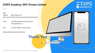 STEPS Academy OPC Private Limited
Web:
Website: https://steps.co.in/
Resource site: https://travelandtourismtraining.com/moodle/
Email: admin@travelandtourismtraining.com;
enquiry@steps.co.in
Cell : +91 87770 20443 / 89 02 32 92 86
Desktop & Mobile App based Training
STEPS Academy OPC Private Limited; Bengaluru, Gurugram and Kolkata
Thank You
 