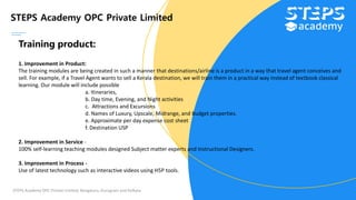STEPS Academy OPC Private Limited
STEPS Academy OPC Private Limited; Bengaluru, Gurugram and Kolkata
Training product:
1. Improvement in Product:
The training modules are being created in such a manner that destinations/airline is a product in a way that travel agent conceives and
sell. For example, if a Travel Agent wants to sell a Kerala destination, we will train them in a practical way instead of textbook classical
learning. Our module will include possible
a. Itineraries,
b. Day time, Evening, and Night activities
c. Attractions and Excursions
d. Names of Luxury, Upscale, Midrange, and Budget properties.
e. Approximate per day expense cost sheet
f. Destination USP
2. Improvement in Service -
100% self-learning teaching modules designed Subject matter experts and Instructional Designers.
3. Improvement in Process -
Use of latest technology such as interactive videos using H5P tools.
 