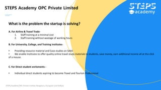 STEPS Academy OPC Private Limited
STEPS Academy OPC Private Limited; Bengaluru, Gurugram and Kolkata
What is the problem the startup is solving?
A. For Airline & Travel Trade-
1. Staff training at a minimal cost
2. Staff training without wastage of working hours
B. For University, College, and Training institutes-
• Providing resource material and Case studies on SAAS
• We enable Institutes to offer quality online travel study materials to students, save money, earn additional income all at the click
of a mouse.
C. For Direct student enrloments -
• Individual direct students aspiring to become Travel and Tourism Professional
 