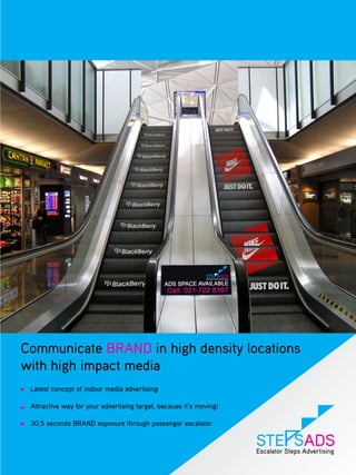 Communicate BRAND in high density locations
with high impact media
 Latest concept of indoor media advertising

 Attractive way for your advertising target, because it’s moving!

 30,5 seconds BRAND exposure through passenger escalator
 