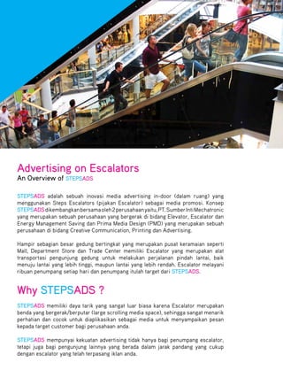 Advertising on Escalators
An Overview of STEPSADS

STEPSADS adalah sebuah inovasi media advertising in-door (dalam ruang) yang
menggunakan Steps Escalators (pijakan Escalator) sebagai media promosi. Konsep
STEPSADS dikembangkan bersama oleh 2 perusahaan yaitu, PT. Sumber Inti Mechatronic
yang merupakan sebuah perusahaan yang bergerak di bidang Elevator, Escalator dan
Energy Management Saving dan Prima Media Design (PMD) yang merupakan sebuah
perusahaan di bidang Creative Communication, Printing dan Advertising.

Hampir sebagian besar gedung bertingkat yang merupakan pusat keramaian seperti
Mall, Department Store dan Trade Center memiliki Escalator yang merupakan alat
transportasi pengunjung gedung untuk melakukan perjalanan pindah lantai, baik
menuju lantai yang lebih tinggi, maupun lantai yang lebih rendah. Escalator melayani
ribuan penumpang setiap hari dan penumpang itulah target dari STEPSADS.


Why STEPSADS ?
STEPSADS memiliki daya tarik yang sangat luar biasa karena Escalator merupakan
benda yang bergerak/berputar (large scrolling media space), sehingga sangat menarik
perhatian dan cocok untuk diaplikasikan sebagai media untuk menyampaikan pesan
kepada target customer bagi perusahaan anda.

STEPSADS mempunyai kekuatan advertising tidak hanya bagi penumpang escalator,
tetapi juga bagi pengunjung lainnya yang berada dalam jarak pandang yang cukup
dengan escalator yang telah terpasang iklan anda.
 