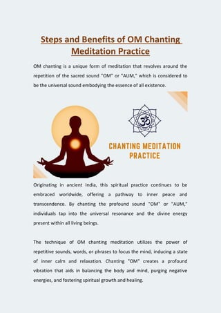 Steps and Benefits of OM Chanting
Meditation Practice
OM chanting is a unique form of meditation that revolves around the
repetition of the sacred sound "OM" or "AUM," which is considered to
be the universal sound embodying the essence of all existence.
Originating in ancient India, this spiritual practice continues to be
embraced worldwide, offering a pathway to inner peace and
transcendence. By chanting the profound sound "OM" or "AUM,"
individuals tap into the universal resonance and the divine energy
present within all living beings.
The technique of OM chanting meditation utilizes the power of
repetitive sounds, words, or phrases to focus the mind, inducing a state
of inner calm and relaxation. Chanting "OM" creates a profound
vibration that aids in balancing the body and mind, purging negative
energies, and fostering spiritual growth and healing.
 