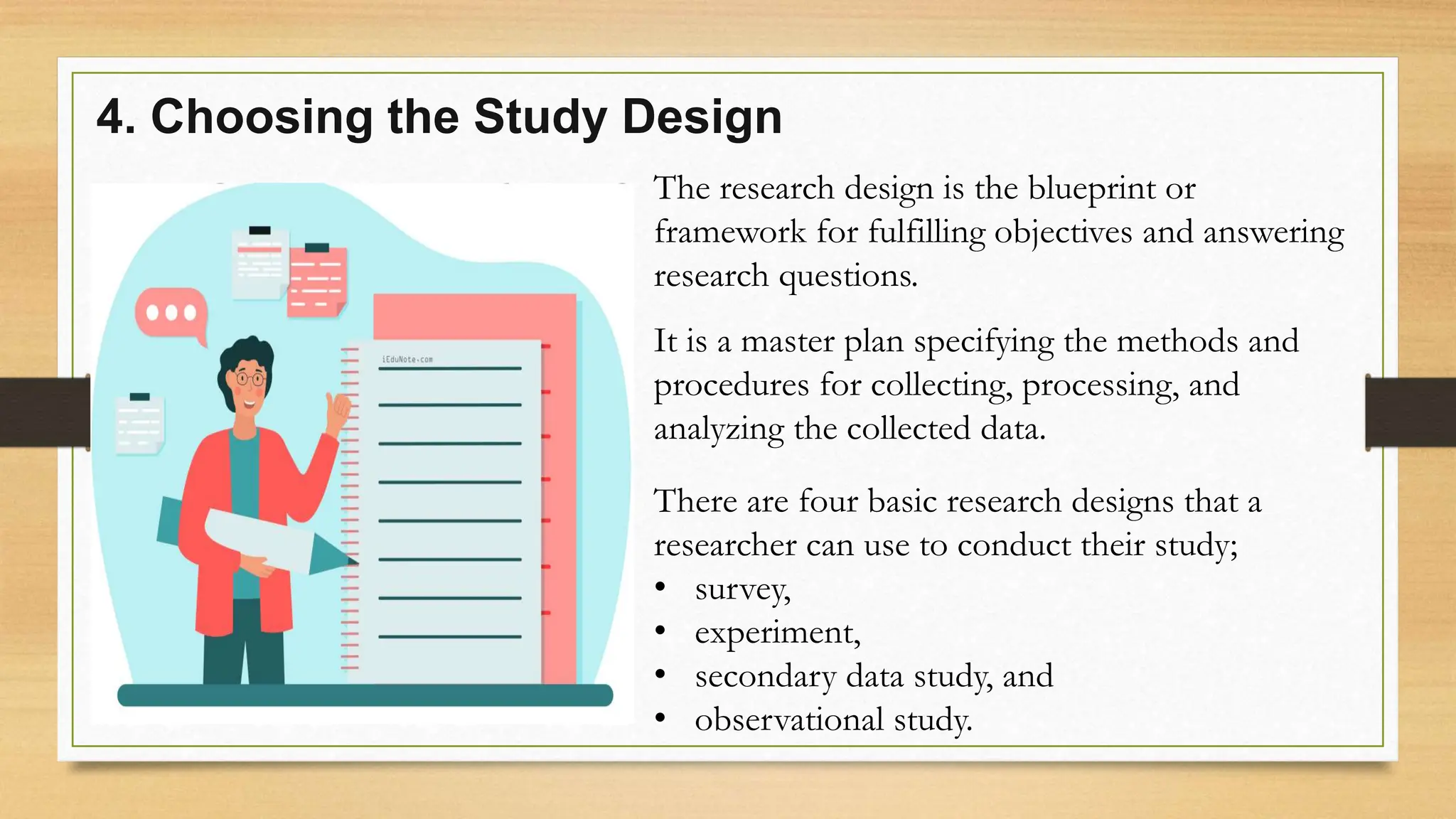 4. Choosing the Study Design
The research design is the blueprint or
framework for fulfilling objectives and answering
research questions.
It is a master plan specifying the methods and
procedures for collecting, processing, and
analyzing the collected data.
There are four basic research designs that a
researcher can use to conduct their study;
• survey,
• experiment,
• secondary data study, and
• observational study.
 