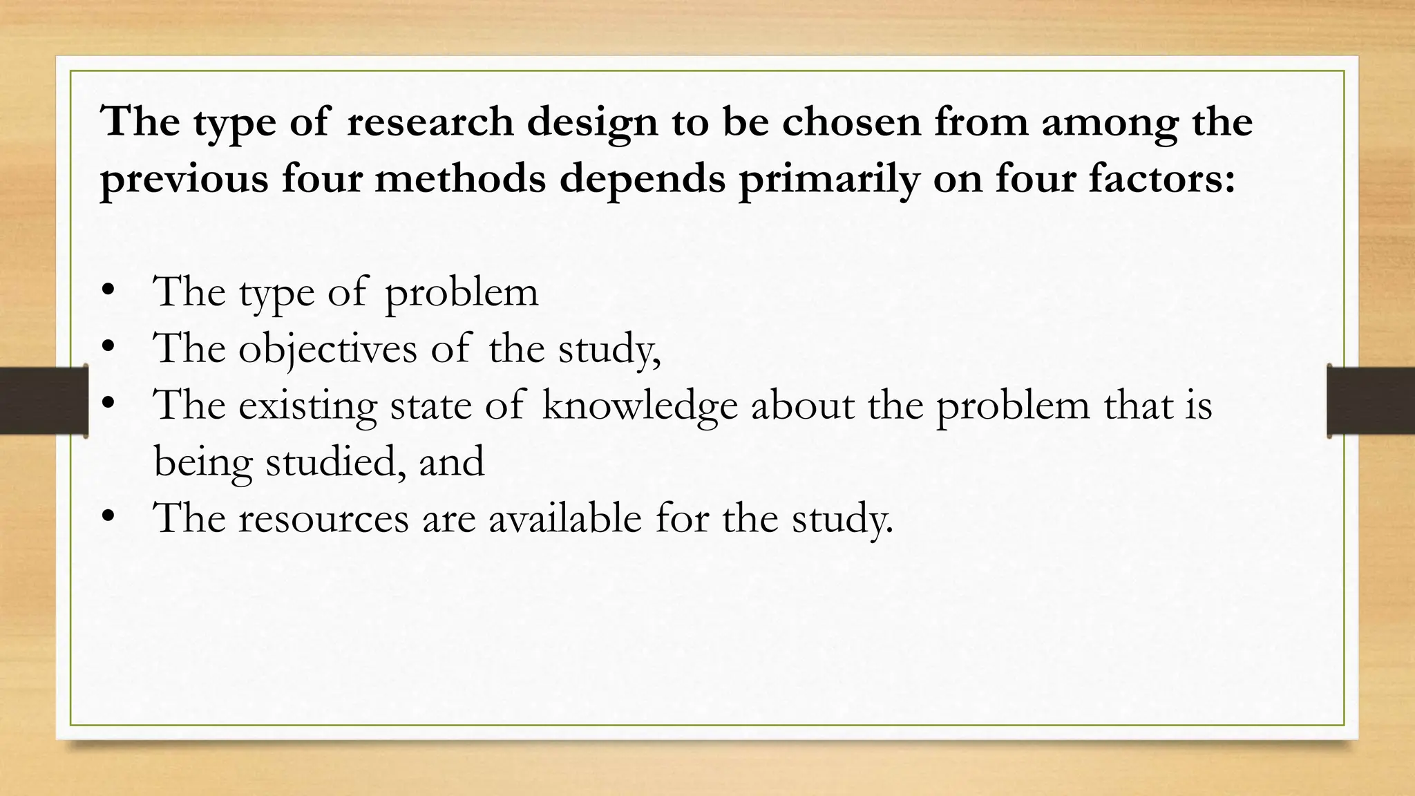 The type of research design to be chosen from among the
previous four methods depends primarily on four factors:
• The type of problem
• The objectives of the study,
• The existing state of knowledge about the problem that is
being studied, and
• The resources are available for the study.
 