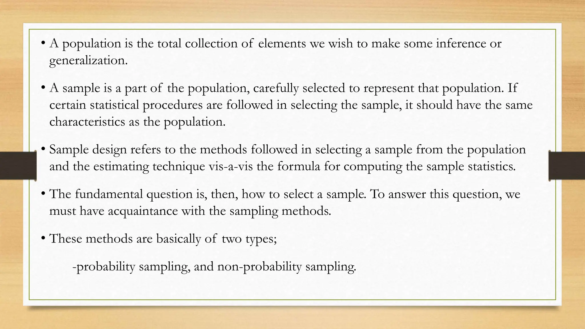 • A population is the total collection of elements we wish to make some inference or
generalization.
• A sample is a part of the population, carefully selected to represent that population. If
certain statistical procedures are followed in selecting the sample, it should have the same
characteristics as the population.
• Sample design refers to the methods followed in selecting a sample from the population
and the estimating technique vis-a-vis the formula for computing the sample statistics.
• The fundamental question is, then, how to select a sample. To answer this question, we
must have acquaintance with the sampling methods.
• These methods are basically of two types;
-probability sampling, and non-probability sampling.
 