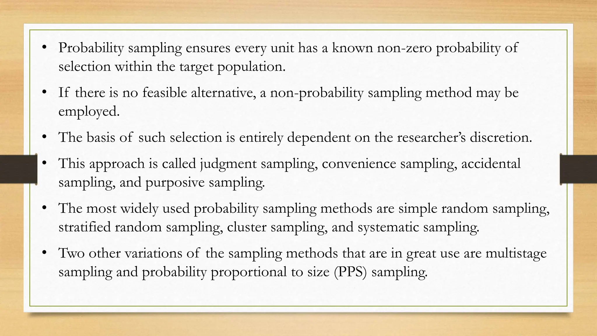 • Probability sampling ensures every unit has a known non-zero probability of
selection within the target population.
• If there is no feasible alternative, a non-probability sampling method may be
employed.
• The basis of such selection is entirely dependent on the researcher’s discretion.
• This approach is called judgment sampling, convenience sampling, accidental
sampling, and purposive sampling.
• The most widely used probability sampling methods are simple random sampling,
stratified random sampling, cluster sampling, and systematic sampling.
• Two other variations of the sampling methods that are in great use are multistage
sampling and probability proportional to size (PPS) sampling.
 