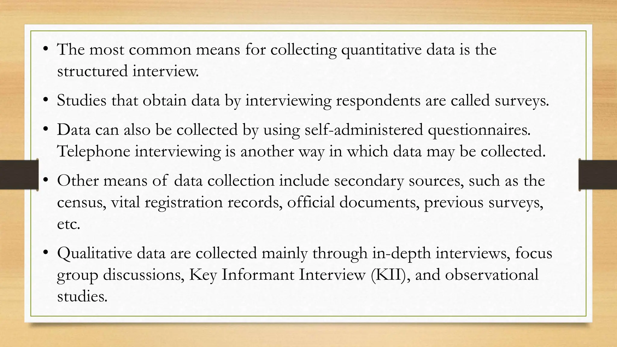 • The most common means for collecting quantitative data is the
structured interview.
• Studies that obtain data by interviewing respondents are called surveys.
• Data can also be collected by using self-administered questionnaires.
Telephone interviewing is another way in which data may be collected.
• Other means of data collection include secondary sources, such as the
census, vital registration records, official documents, previous surveys,
etc.
• Qualitative data are collected mainly through in-depth interviews, focus
group discussions, Key Informant Interview (KII), and observational
studies.
 