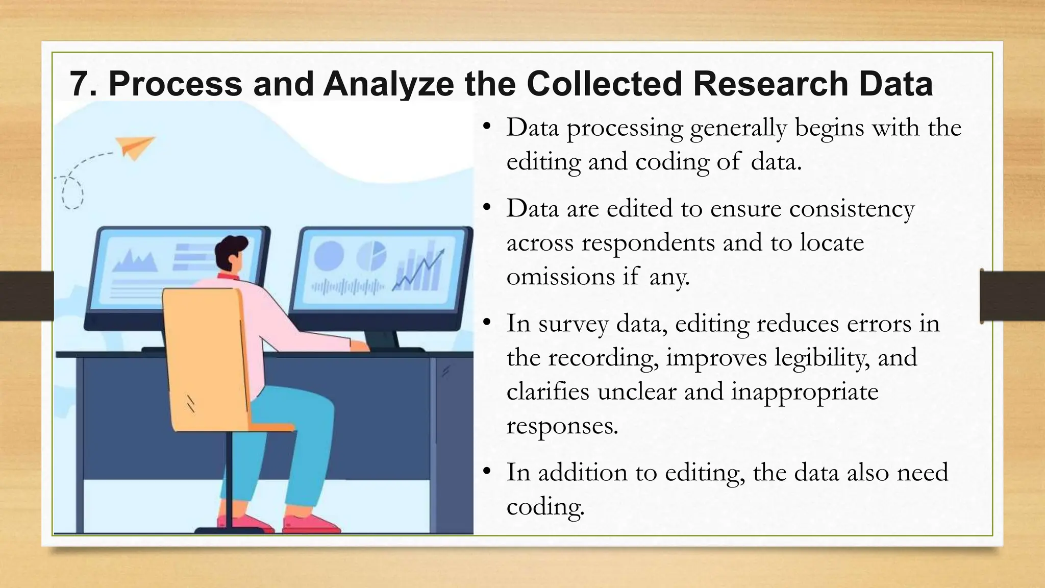 7. Process and Analyze the Collected Research Data
• Data processing generally begins with the
editing and coding of data.
• Data are edited to ensure consistency
across respondents and to locate
omissions if any.
• In survey data, editing reduces errors in
the recording, improves legibility, and
clarifies unclear and inappropriate
responses.
• In addition to editing, the data also need
coding.
 