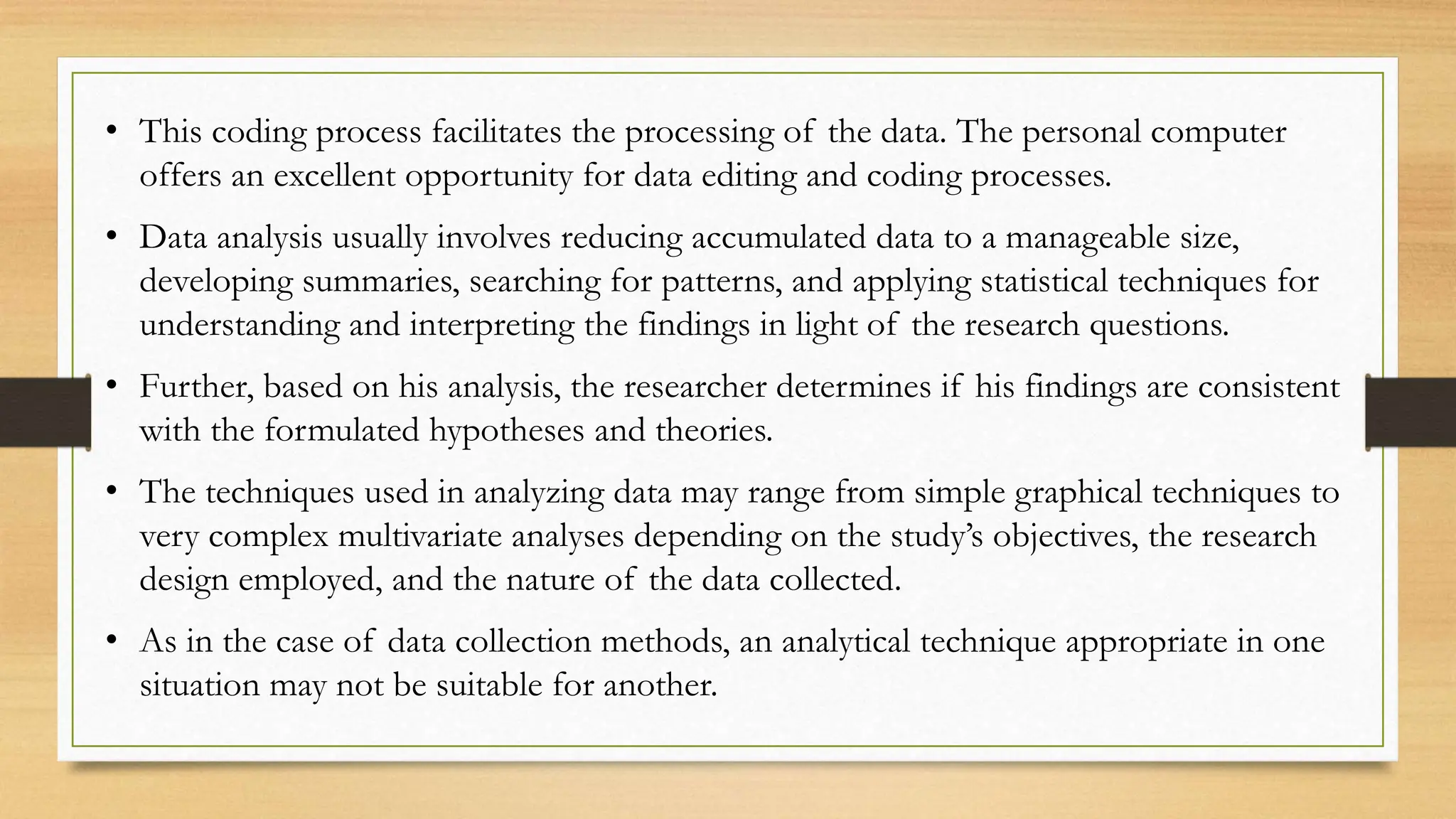 • This coding process facilitates the processing of the data. The personal computer
offers an excellent opportunity for data editing and coding processes.
• Data analysis usually involves reducing accumulated data to a manageable size,
developing summaries, searching for patterns, and applying statistical techniques for
understanding and interpreting the findings in light of the research questions.
• Further, based on his analysis, the researcher determines if his findings are consistent
with the formulated hypotheses and theories.
• The techniques used in analyzing data may range from simple graphical techniques to
very complex multivariate analyses depending on the study’s objectives, the research
design employed, and the nature of the data collected.
• As in the case of data collection methods, an analytical technique appropriate in one
situation may not be suitable for another.
 