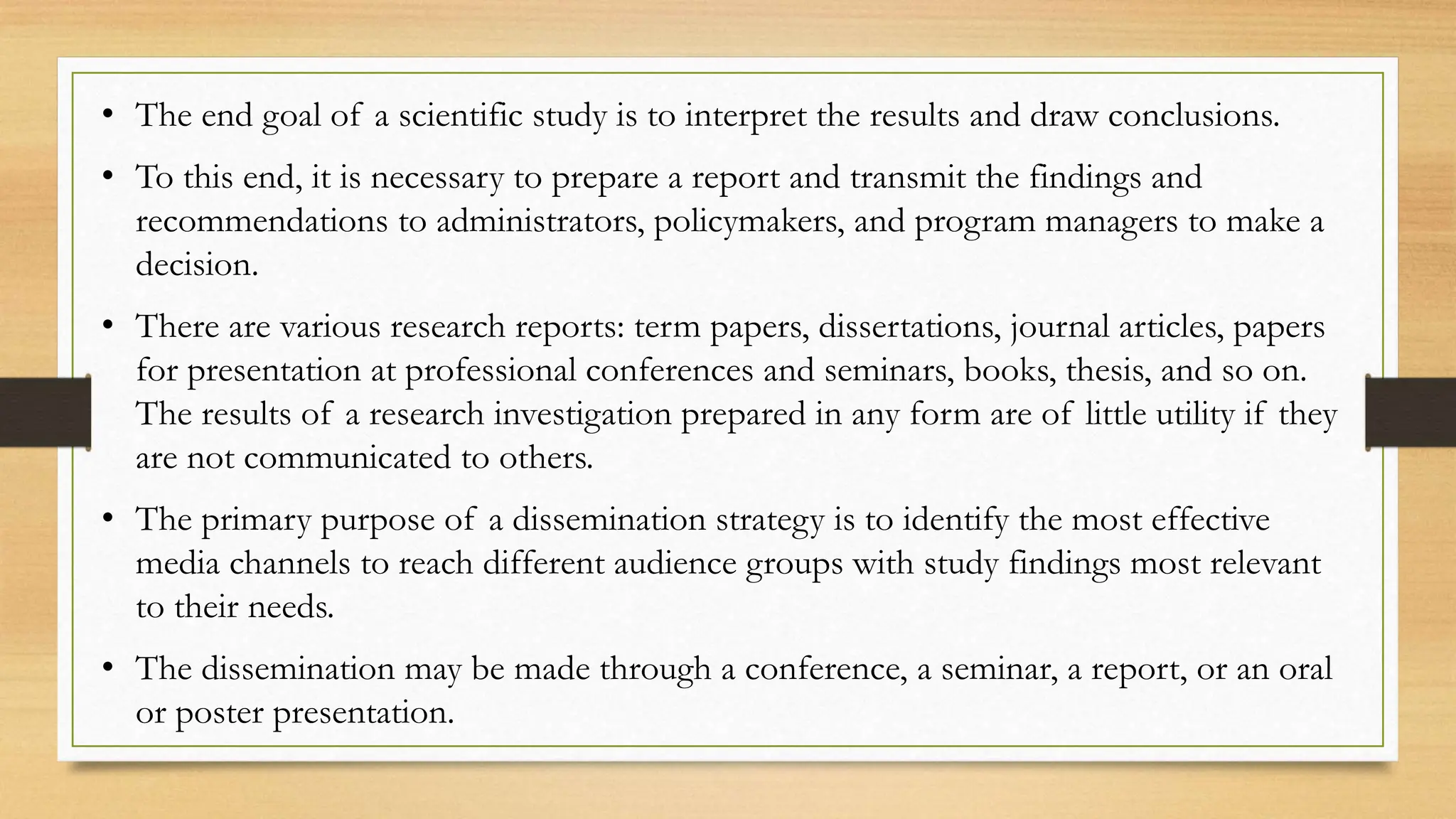 • The end goal of a scientific study is to interpret the results and draw conclusions.
• To this end, it is necessary to prepare a report and transmit the findings and
recommendations to administrators, policymakers, and program managers to make a
decision.
• There are various research reports: term papers, dissertations, journal articles, papers
for presentation at professional conferences and seminars, books, thesis, and so on.
The results of a research investigation prepared in any form are of little utility if they
are not communicated to others.
• The primary purpose of a dissemination strategy is to identify the most effective
media channels to reach different audience groups with study findings most relevant
to their needs.
• The dissemination may be made through a conference, a seminar, a report, or an oral
or poster presentation.
 